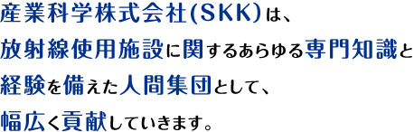 産業科学株式会社(SKK）は、放射線に関する専門知識と経験を備えた人間集団として、安全と安心をこれからも皆様にご提供し続けることにより幅広く社会に貢献化してまいります。