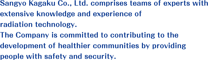 Sangyo Kagaku Co., Ltd. comprises teams of experts with extensive knowledge and experience of radiation technology. The Company is committed to contributing to the development of healthier communities by providing people with safety and security.